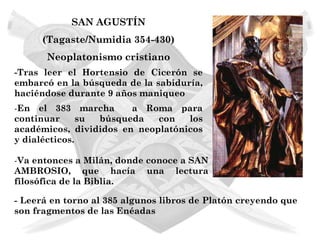 SAN AGUSTÍN
      (Tagaste/Numidia 354-430)
       Neoplatonismo cristiano
-Tras leer el Hortensio de Cicerón se
embarcó en la búsqueda de la sabiduría,
haciéndose durante 9 años maniqueo
-En el 383 marcha       a Roma para
continuar      su búsqueda   con   los
académicos, divididos en neoplatónicos
y dialécticos.

-Va entonces a Milán, donde conoce a SAN
AMBROSIO, que hacía una lectura
filosófica de la Biblia.

- Leerá en torno al 385 algunos libros de Platón creyendo que
son fragmentos de las Enéadas
 