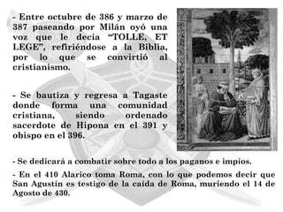 - Entre octubre de 386 y marzo de
387 paseando por Milán oyó una
voz que le decía “TOLLE, ET
LEGE”, refiriéndose a la Biblia,
por lo que se convirtió al
cristianismo.


- Se bautiza y regresa a Tagaste
donde forma una comunidad
cristiana,     siendo   ordenado
sacerdote de Hipona en el 391 y
obispo en el 396.


- Se dedicará a combatir sobre todo a los paganos e impíos.
- En el 410 Alarico toma Roma, con lo que podemos decir que
San Agustín es testigo de la caída de Roma, muriendo el 14 de
Agosto de 430.
 