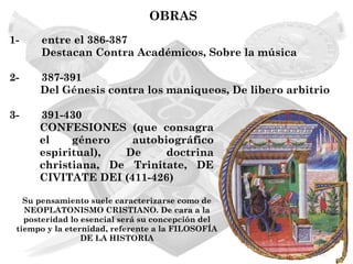 OBRAS
1-    entre el 386-387
      Destacan Contra Académicos, Sobre la música

2-    387-391
      Del Génesis contra los maniqueos, De libero arbitrio

3-    391-430
      CONFESIONES (que consagra
      el    género   autobiográfico
      espiritual),  De     doctrina
      christiana, De Trinitate, DE
      CIVITATE DEI (411-426)

   Su pensamiento suele caracterizarse como de
   NEOPLATONISMO CRISTIANO. De cara a la
   posteridad lo esencial será su concepción del
 tiempo y la eternidad, referente a la FILOSOFÍA
                 DE LA HISTORIA
 