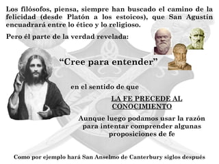 Los filósofos, piensa, siempre han buscado el camino de la
felicidad (desde Platón a los estoicos), que San Agustín
encuadrará entre lo ético y lo religioso.
Pero él parte de la verdad revelada:


                “Cree para entender”

                    en el sentido de que
                                 LA FE PRECEDE AL
                                 CONOCIMIENTO
                       Aunque luego podamos usar la razón
                        para intentar comprender algunas
                                proposiciones de fe


  Como por ejemplo hará San Anselmo de Canterbury siglos después
 