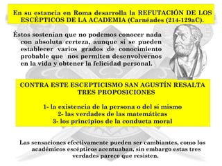 En su estancia en Roma desarrolla la REFUTACIÓN DE LOS
  ESCÉPTICOS DE LA ACADEMIA (Carnéades (214-129aC).

Éstos sostenían que no podemos conocer nada
  con absoluta certeza, aunque sí se pueden
  establecer varios grados de conocimiento
  probable que nos permiten desenvolvernos
  en la vida y obtener la felicidad personal.


  CONTRA ESTE ESCEPTICISMO SAN AGUSTÍN RESALTA
                TRES PROPOSICIONES

         1- la existencia de la persona o del sí mismo
               2- las verdades de las matemáticas
             3- los principios de la conducta moral


 Las sensaciones efectivamente pueden ser cambiantes, como los
     académicos escépticos acentuaban, sin embargo estas tres
                   verdades parece que resisten.
 