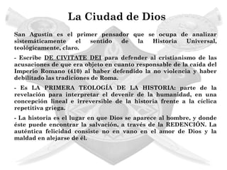 La Ciudad de Dios
San Agustín es el primer pensador que se ocupa de analizar
sistemáticamente    el sentido de  la  Historia  Universal,
teológicamente, claro.
- Escribe DE CIVITATE DEI para defender al cristianismo de las
acusaciones de que era objeto en cuanto responsable de la caída del
Imperio Romano (410) al haber defendido la no violencia y haber
debilitado las tradiciones de Roma.
- Es LA PRIMERA TEOLOGÍA DE LA HISTORIA: parte de la
revelación para interpretar el devenir de la humanidad, en una
concepción lineal e irreversible de la historia frente a la cíclica
repetitiva griega.
- La historia es el lugar en que Dios se aparece al hombre, y donde
éste puede encontrar la salvación, a través de la REDENCIÓN. La
auténtica felicidad consiste no en vano en el amor de Dios y la
maldad en alejarse de él.
 
