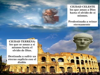 CIUDAD CELESTE
                          los que aman a Dios
                          hasta el olvido de sí
                                mismos.

                         Predestinada a reinar
                            eternamente




CIUDAD TERRENA:
los que se aman a sí
  mismos hasta el
   olvido de Dios.

Destinada a sufrir un
eterno suplicio con el
       diablo
 
