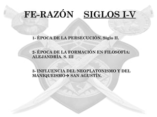 FE-RAZÓN              SIGLOS I-V

 1- ÉPOCA DE LA PERSECUCIÓN. Siglo II.


 2- ÉPOCA DE LA FORMACIÓN EN FILOSOFÍA:
 ALEJANDRÍA. S. III


 3- INFLUENCIA DEL NEOPLATONISMO Y DEL
 MANIQUEISMO SAN AGUSTÍN.
 