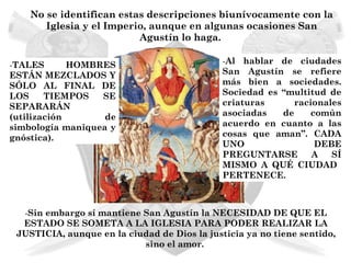 No se identifican estas descripciones biunívocamente con la
       Iglesia y el Imperio, aunque en algunas ocasiones San
                          Agustín lo haga.

-TALES       HOMBRES                          -Al hablar de ciudades
ESTÁN MEZCLADOS Y                             San Agustín se refiere
SÓLO AL FINAL DE                              más bien a sociedades.
LOS     TIEMPOS   SE                          Sociedad es “multitud de
SEPARARÁN                                     criaturas      racionales
(utilización       de                         asociadas   de     común
simbología maniquea y                         acuerdo en cuanto a las
gnóstica).                                    cosas que aman”. CADA
                                              UNO                 DEBE
                                              PREGUNTARSE        A   SÍ
                                              MISMO A QUÉ CIUDAD
                                              PERTENECE.



  -Sin embargo sí mantiene San Agustín la NECESIDAD DE QUE EL
  ESTADO SE SOMETA A LA IGLESIA PARA PODER REALIZAR LA
 JUSTICIA, aunque en la ciudad de Dios la justicia ya no tiene sentido,
                           sino el amor.
 
