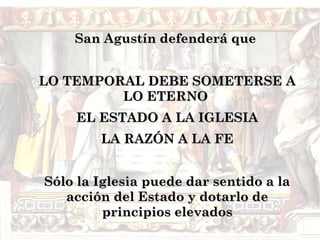 San Agustín defenderá que


LO TEMPORAL DEBE SOMETERSE A
         LO ETERNO
    EL ESTADO A LA IGLESIA
        LA RAZÓN A LA FE


Sólo la Iglesia puede dar sentido a la
   acción del Estado y dotarlo de
         principios elevados
 
