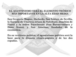 EL AGUSTINISMO SERÁ EL ELEMENTO TEÓRICO
  MÁS IMPORTANTE EN LA ALTA EDAD MEDIA

San Gregorio Magno, Abelardo, San Isidoro de Sevilla,
la Escuela de Chartres (Juan de Salisbury, Joachim de
Fiore) y la orden franciscana (San Buenaventura y
Duns Scoto), y San Anselmo, fundador de la
escolástica.

En su vertiente política, el agustinismo político será la
base para la disputa césaro-papista o de las dos
espadas.
 