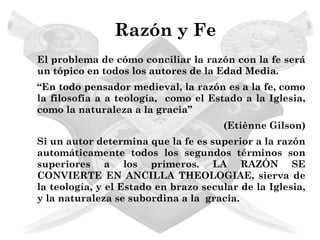 Razón y Fe
El problema de cómo conciliar la razón con la fe será
un tópico en todos los autores de la Edad Media.
“En todo pensador medieval, la razón es a la fe, como
la filosofía a a teología, como el Estado a la Iglesia,
como la naturaleza a la gracia”
                                      (Etiènne Gilson)
Si un autor determina que la fe es superior a la razón
automáticamente todos los segundos términos son
superiores a los primeros. LA RAZÓN SE
CONVIERTE EN ANCILLA THEOLOGIAE, sierva de
la teología, y el Estado en brazo secular de la Iglesia,
y la naturaleza se subordina a la gracia.
 