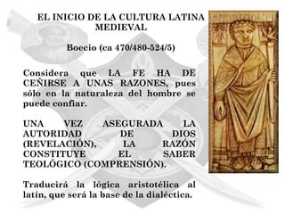 EL INICIO DE LA CULTURA LATINA
              MEDIEVAL

          Boecio (ca 470/480-524/5)

Considera que LA FE HA DE
CEÑIRSE A UNAS RAZONES, pues
sólo en la naturaleza del hombre se
puede confiar.

UNA    VEZ    ASEGURADA    LA
AUTORIDAD        DE      DIOS
(REVELACIÓN),     LA   RAZÓN
CONSTITUYE       EL     SABER
TEOLÓGICO (COMPRENSIÓN).

Traducirá la lógica aristotélica al
latín, que será la base de la dialéctica.
 