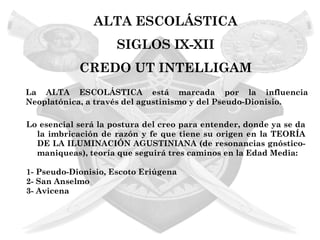 ALTA ESCOLÁSTICA
                     SIGLOS IX-XII
            CREDO UT INTELLIGAM
La ALTA ESCOLÁSTICA está marcada por la influencia
Neoplatónica, a través del agustinismo y del Pseudo-Dionisio.

Lo esencial será la postura del creo para entender, donde ya se da
  la imbricación de razón y fe que tiene su origen en la TEORÍA
  DE LA ILUMINACIÓN AGUSTINIANA (de resonancias gnóstico-
  maniqueas), teoría que seguirá tres caminos en la Edad Media:

1- Pseudo-Dionisio, Escoto Eriúgena
2- San Anselmo
3- Avicena
 