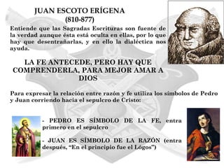 JUAN ESCOTO ERÍGENA
               (810-877)
Entiende que las Sagradas Escrituras son fuente de
la verdad aunque ésta está oculta en ellas, por lo que
hay que desentrañarlas, y en ello la dialéctica nos
ayuda.

  LA FE ANTECEDE, PERO HAY QUE
COMPRENDERLA, PARA MEJOR AMAR A
              DIOS

Para expresar la relación entre razón y fe utiliza los símbolos de Pedro
y Juan corriendo hacia el sepulcro de Cristo:


           - PEDRO ES SÍMBOLO DE LA FE, entra
           primero en el sepulcro

           - JUAN ES SÍMBOLO DE LA RAZÓN (entra
           después, “En el principio fue el Lógos”)
 