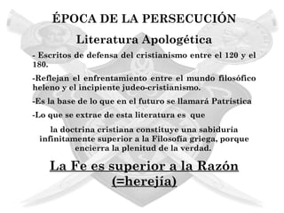 ÉPOCA DE LA PERSECUCIÓN
           Literatura Apologética
- Escritos de defensa del cristianismo entre el 120 y el
180.
-Reflejan el enfrentamiento entre el mundo filosófico
heleno y el incipiente judeo-cristianismo.
-Es la base de lo que en el futuro se llamará Patrística
-Lo que se extrae de esta literatura es que
    la doctrina cristiana constituye una sabiduría
 infinitamente superior a la Filosofía griega, porque
          encierra la plenitud de la verdad.

    La Fe es superior a la Razón
              (=herejía)
 