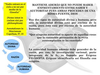 “Nadie entrará en el    MANTIENE ADEMÁS QUE NO PUEDE HABER
 cielo a no ser por        ENFRENTAMIENTO ENTRE SABER Y
    medio de la
                       AUCTORITAS PUES AMBAS PROCEDEN DE UNA
     filosofía”
                                 MISMA FUENTE, DIOS
  (Nemo intrat in
  coelum nisi per      Hay dos tipos de autoridad: divina y humana, pero
   philosophiam)       sólo la autoridad divina está por encima de la
                       razón, pues ésta está por encima de la autoridad
 Annotationes in       humana:
   Marcianum
 Capellam, 57, 15      “Que ninguna autoridad te aparte de aquellas cosas
                             que la razonable persuasión de la recta
                                 contemplación te ha enseñado”
AUTORIDAD
  DIVINA
                       La autoridad humana además debe proceder de la
                       razón, por eso, la investigación racional, parte
                       integrante de la fe, es llamada por Erígena
      RAZÓN
                       FILOSOFÍA. Erígena identificaría así filosofía con
                       religión.

            AUTORIDAD
             HUMANA
 