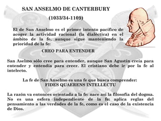SAN ANSELMO DE CANTERBURY
                    (1033/34-1109)

  El de San Anselmo es el primer intento pacífico de
  acoger la actividad racional (la dialéctica) en el
  ámbito de la fe, aunque sigue manteniendo la
  prioridad de la fe:
                CREO PARA ENTENDER

San Aselmo sólo cree para entender, aunque San Agustín creía para
entender y entendía para creer. El cristiano debe ir por la fe al
intelecto.

       La fe de San Anselmo es una fe que busca comprender:
                  FIDES QUAERENS INTELLECTU

La razón va entonces orientada a la fe: nace así la filosofía del dogma.
No es una esfera independiente de la fe: aplica reglas del
pensamiento a las verdades de la fe, como es el caso de la existencia
de Dios.
 