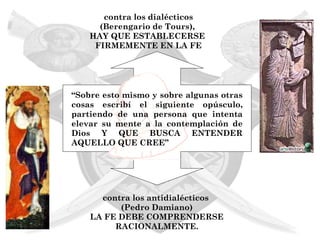 contra los dialécticos
      (Berengario de Tours),
    HAY QUE ESTABLECERSE
     FIRMEMENTE EN LA FE




“Sobre esto mismo y sobre algunas otras
cosas escribí el siguiente opúsculo,
partiendo de una persona que intenta
elevar su mente a la contemplación de
Dios Y QUE BUSCA ENTENDER
AQUELLO QUE CREE”




      contra los antidialécticos
          (Pedro Damiano)
    LA FE DEBE COMPRENDERSE
         RACIONALMENTE.
 