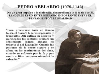 PEDRO ABELARDO (1079-1142)
Dio un gran impulso a la dialéctica, desarrollando la idea de que EL
 LENGUAJE ES UN INTERMEDIARIO IMPORTANTE ENTRE EL
                PENSAMIENTO Y LA REALIDAD



“Para procurarse todo el tiempo
busca el filósofo lugares separados y
tranquilos. Allí cultiva su espíritu y
purificados los sentidos produce un
sentimiento seguro, aunque no
todavía el del Evangelio. Cuando las
pasiones de la carne supere y se
afane en los sentimientos del alma,
cuando se esfuerce por la fe y por
sentir a Dios, entonces obtendrá la
salvación”
 