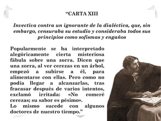 “CARTA XIII

 Invectiva contra un ignorante de la dialéctica, que, sin
 embargo, censuraba su estudio y consideraba todos sus
           principios como sofismas y engaños

Popularmente se ha interpretado
alegóricamente cierta misteriosa
fábula sobre una zorra. Dicen que
una zorra, al ver cerezas en un árbol,
empezó a subirse a él, para
alimentarse con ellas. Pero como no
podía llegar a alcanzarlas, tras
fracasar después de varios intentos,
exclamó     irritada:   «No   comeré
cerezas; su sabor es pésimo».
Lo mismo sucede con algunos
doctores de nuestro tiempo.”
 