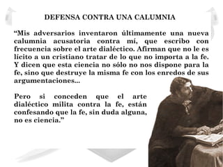 DEFENSA CONTRA UNA CALUMNIA

“Mis adversarios inventaron últimamente una nueva
calumnia acusatoria contra mí, que escribo con
frecuencia sobre el arte dialéctico. Afirman que no le es
lícito a un cristiano tratar de lo que no importa a la fe.
Y dicen que esta ciencia no sólo no nos dispone para la
fe, sino que destruye la misma fe con los enredos de sus
argumentaciones...

Pero si conceden que el arte
dialéctico milita contra la fe, están
confesando que la fe, sin duda alguna,
no es ciencia.”
 