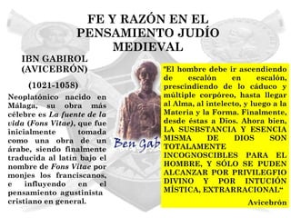 FE Y RAZÓN EN EL
                  PENSAMIENTO JUDÍO
                       MEDIEVAL
   IBN GABIROL
   (AVICEBRÓN)               "El hombre debe ir ascendiendo
                             de    escalón      en      escalón,
     (1021-1058)             prescindiendo de lo cáduco y
Neoplatónico nacido en       múltiple corpóreo, hasta llegar
Málaga, su obra más          al Alma, al intelecto, y luego a la
célebre es La fuente de la   Materia y la Forma. Finalmente,
vida (Fons Vitae), que fue   desde éstas a Dios. Ahora bien,
inicialmente       tomada    LA SUSBSTANCIA Y ESENCIA
como una obra de un          MISMA       DE      DIOS      SON
árabe, siendo finalmente     TOTALAMENTE
traducida al latín bajo el   INCOGNOSCIBLES PARA EL
nombre de Fons Vitae por     HOMBRE, Y SÓLO SE PUDEN
monjes los franciscanos,     ALCANZAR POR PRIVILEGFIO
e    influyendo    en   el   DIVINO Y POR INTUCIÓN
pensamiento agustinista      MÍSTICA, EXTRARRACIONAL“
cristiano en general.                               Avicebrón
 