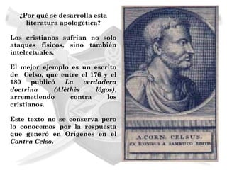 ¿Por qué se desarrolla esta
    literatura apologética?

Los cristianos sufrían no solo
ataques físicos, sino también
intelectuales.

El mejor ejemplo es un escrito
de Celso, que entre el 176 y el
180    publicó   La    verdadera
doctrina      (Alèthès     lógos),
arremetiendo       contra     los
cristianos.

Este texto no se conserva pero
lo conocemos por la respuesta
que generó en Orígenes en el
Contra Celso.
 