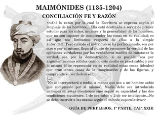 MAIMÓNIDES (1135-1204)
 CONCILIACIÓN FE Y RAZÓN
  <<Ahí la razón por la cual la Escritura se expresa según el
  lenguaje de los hombres,...Ella está destinada a servir de primer
  estudio para los niños, mujeres y la generalidad de los hombres,
  que no son capaces de comprender las cosas en su realidad; es
  así que nos limitamos respecto de ellos a la simple
  autoridad...Pero cuando el individuo se ha perfeccionado, sea por
  otro o por sí mismo, llega al punto de reconocer la verdad de las
  opiniones verdaderas por los verdaderos medios de constatar la
  verdad, sea por la demostración, si es posible, sea por
  argumentaciones sólidas cuando este medio es practicable; y por
  lo mismo él se representa en su realidad estas cosas (ideales)
  que eran antes cosas de la imaginación y de las figuras, y
  comprende su verdadero ser.
  […]
  “No se interpretará a nadie, a menos que sea a un hombre sabio
  que comprende por sí mismo”. Nadie debe ser introducido
  entonces en estas cuestiones sino según su capacidad y las dos
  condiciones siguientes: 1-de ser sabio y 2-de ser inteligente...No
  se debe instruir a las masas según el método especulativo>>

               GUÍA DE PERPLEJOS, 1ª PARTE, CAP. XXIII
 