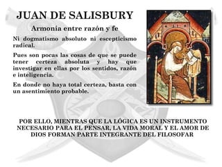 JUAN DE SALISBURY
      Armonía entre razón y fe
Ni dogmatismo absoluto ni escepticismo
radical.
Pues son pocas las cosas de que se puede
tener certeza absoluta y hay que
investigar en ellas por los sentidos, razón
e inteligencia.
En donde no haya total certeza, basta con
un asentimiento probable.




 POR ELLO, MIENTRAS QUE LA LÓGICA ES UN INSTRUMENTO
 NECESARIO PARA EL PENSAR, LA VIDA MORAL Y EL AMOR DE
    DIOS FORMAN PARTE INTEGRANTE DEL FILOSOFAR
 