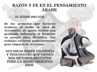 RAZÓN Y FE EN EL PENSAMIENTO
                 ÁRABE
      AL-KINDI (801-873)

de los primeros que hicieron
traducir al árabe la obra de
Aristóteles, de quien recibió una
profunda influencia al formular
su propia obra filosófica. Sus
trabajos tuvieron posteriormente
gran impacto en Averroes.

SUS IDEAS SOBRE FILOSOFÍA
Y TEOLOGÍA ES QUE TIENEN
  DOS MÉTODOS DISTINTOS
 PERO UN MISMO OBJETIVO:
           DIOS.
 