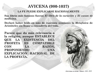 AVICENA (980-1037)
          LA FE PUEDE EXPLICARSE RACIONALMENTE
Sus libros más famosos fueron El libro de la curación y El canon de
medicina.
Declaró haber leído en más de cuarenta ocasiones la Metafísica de
Aristóteles sin llegar a entenderla del todo.


Parece que da más relevancia a
la religión, aunque ESTABLECE
QUE LA EXISTENCIA DEL
PROFETA ES COMPATIBLE
CON           LA       RAZÓN,
PROPONIENDO               UNA
EXPLICACIÓN RACIONAL DE
LA PROFECÍA.
 