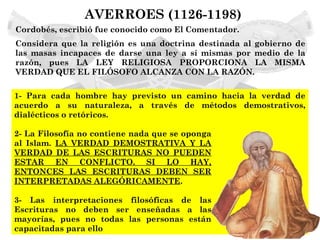 AVERROES (1126-1198)
Cordobés, escribió fue conocido como El Comentador.
Considera que la religión es una doctrina destinada al gobierno de
las masas incapaces de darse una ley a sí mismas por medio de la
razón, pues LA LEY RELIGIOSA PROPORCIONA LA MISMA
VERDAD QUE EL FILÓSOFO ALCANZA CON LA RAZÓN.

1- Para cada hombre hay previsto un camino hacia la verdad de
acuerdo a su naturaleza, a través de métodos demostrativos,
dialécticos o retóricos.

2- La Filosofía no contiene nada que se oponga
al Islam. LA VERDAD DEMOSTRATIVA Y LA
VERDAD DE LAS ESCRITURAS NO PUEDEN
ESTAR EN CONFLICTO. SI LO HAY,
ENTONCES LAS ESCRITURAS DEBEN SER
INTERPRETADAS ALEGÓRICAMENTE.

3- Las interpretaciones filosóficas de las
Escrituras no deben ser enseñadas a las
mayorías, pues no todas las personas están
capacitadas para ello
 