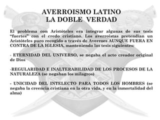 AVERROISMO LATINO
                LA DOBLE VERDAD
El problema con Aristóteles era integrar algunas de sus tesis
“fuertes” con el credo cristiano. Los averroistas pretendían un
Aristóteles puro recogido a través de Averroes AUNQUE FUERA EN
CONTRA DE LA IGLESIA, manteniendo las tesis siguientes:

- ETERNIDAD DEL UNIVERSO, se negaba el acto creador original
de Dios

-REGULARIDAD E INALTERABILIDAD DE LOS PROCESOS DE LA
NATURALEZA (se negaban los milagros)

- UNICIDAD DEL INTELECTO PARA TODOS LOS HOMBRES (se
negaba la creencia cristiana en la otra vida, y en la inmortalidad del
alma)
 
