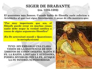SIGER DE BRABANTE
                            (ca. 1235-1282)
El averroista más famoso. Cuando habla de filosofía suele referirse a
Aristóteles al que casi sigue literalmente. A pesar de ello mantuvo que:

“Por muy importante que sea, el
filósofo puede errar en muchas cosas;
nadie debe negar la verdad católica a
causa de algún argumento filosófico”

(En De aeternitati mundi y Quaestiones
          in metaphysicam)

   TUVO SIN EMBARGO UNA CLARA
  VISIÓN DE LA EXISTENCIA DE DOS
ÁMBITOS DE CONOCIMIENTO, RAZÓN Y
FE. LA RAZÓN, LIMITADA Y AUTÓNOMA,
PODRÍA DIVERGIR CON LA FE, AUNQUE
    LA FE TENDRÍA SUPERIORIDAD.
 