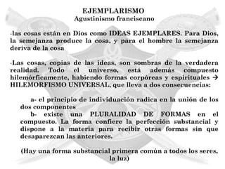 EJEMPLARISMO
                  Agustinismo franciscano

-las cosas están en Dios como IDEAS EJEMPLARES. Para Dios,
la semejanza produce la cosa, y para el hombre la semejanza
deriva de la cosa

-Las cosas, copias de las ideas, son sombras de la verdadera
realidad. Todo el universo, está además compuesto
hilemórficamente, habiendo formas corpóreas y espirituales 
HILEMORFISMO UNIVERSAL, que lleva a dos consecuencias:

     a- el principio de individuación radica en la unión de los
  dos componentes
     b- existe una PLURALIDAD DE FORMAS en el
  compuesto. La forma confiere la perfección substancial y
  dispone a la materia para recibir otras formas sin que
  desaparezcan las anteriores.

   (Hay una forma substancial primera común a todos los seres,
                             la luz)
 