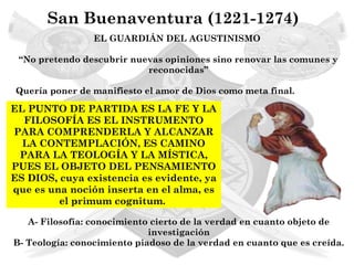 San Buenaventura (1221-1274)
                 EL GUARDIÁN DEL AGUSTINISMO

 “No pretendo descubrir nuevas opiniones sino renovar las comunes y
                           reconocidas”

Quería poner de manifiesto el amor de Dios como meta final.

EL PUNTO DE PARTIDA ES LA FE Y LA
  FILOSOFÍA ES EL INSTRUMENTO
PARA COMPRENDERLA Y ALCANZAR
  LA CONTEMPLACIÓN, ES CAMINO
 PARA LA TEOLOGÍA Y LA MÍSTICA,
PUES EL OBJETO DEL PENSAMIENTO
ES DIOS, cuya existencia es evidente, ya
que es una noción inserta en el alma, es
         el primum cognitum.

   A- Filosofía: conocimiento cierto de la verdad en cuanto objeto de
                             investigación
B- Teología: conocimiento piadoso de la verdad en cuanto que es creída.
 