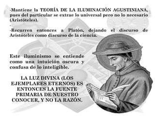 -Mantiene la TEORÍA DE LA ILUMINACIÓN AGUSTINIANA,
pues del particular se extrae lo universal pero no lo necesario
(Aristóteles).
-
-Recurren entonces a Platón, dejando el discurso de
Aristóteles como discurso de la ciencia.



Este iluminismo se entiende
como una intuición oscura y
confusa de lo inteligible.

   LA LUZ DIVINA (LOS
EJEMPLARES ETERNOS) ES
  ENTONCES LA FUENTE
 PRIMARIA DE NUESTRO
CONOCER, Y NO LA RAZÓN.
 