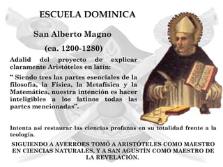 ESCUELA DOMINICA

        San Alberto Magno
           (ca. 1200-1280)
Adalid del proyecto de explicar
claramente Aristóteles en latín:
” Siendo tres las partes esenciales de la
filosofía, la Física, la Metafísica y la
Matemática, nuestra intención es hacer
inteligibles a los latinos todas las
partes mencionadas”.


Intenta así restaurar las ciencias profanas en su totalidad frente a la
teología.
SIGUIENDO A AVERROES TOMÓ A ARISTÓTELES COMO MAESTRO
EN CIENCIAS NATURALES, Y A SAN AGUSTÍN COMO MAESTRO DE
                   LA REVELACIÓN.
 