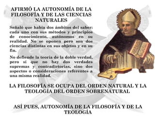 AFIRMÓ LA AUTONOMÍA DE LA
FILOSOFÍA Y DE LAS CIENCIAS
        NATURALES
Señaló que había dos ámbitos del saber:
cada uno con sus métodos y principios
de conocimiento, autónomos en su
realidad. No se oponen pero son dos
ciencias distintas en sus objetos y en su
fin.
No defiende la teoría de la doble verdad,
pero sí que no hay dos verdades
supremas y contradictorias, sino dos
aspectos o consideraciones referentes a
una misma realidad.

LA FILOSOFÍA SE OCUPA DEL ORDEN NATURAL Y LA
      TEOLOGÍA DEL ORDEN SOBRENATURAL


 ASÍ PUES, AUTONOMÍA DE LA FILOSOFÍA Y DE LA
                 TEOLOGÍA
 