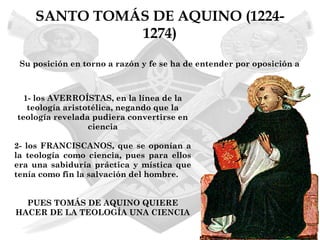 SANTO TOMÁS DE AQUINO (1224-
              1274)
 Su posición en torno a razón y fe se ha de entender por oposición a



  1- los AVERROÍSTAS, en la línea de la
   teología aristotélica, negando que la
teología revelada pudiera convertirse en
                  ciencia

2- los FRANCISCANOS, que se oponían a
la teología como ciencia, pues para ellos
era una sabiduría práctica y mística que
tenía como fin la salvación del hombre.


  PUES TOMÁS DE AQUINO QUIERE
HACER DE LA TEOLOGÍA UNA CIENCIA
 