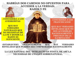 HABRÍAN DOS CAMINOS NO OPUESTOS PARA
           ACCEDER A LA VERDAD:
                RAZÓN Y FE


- CONCEDERÁ A LOS                   -CONCEDERÁ A LOS
   AVERROÍSTAS                        FRANCISCANOS
     QUE HAY                        QUE HAY VERDADES
    VERDADES                        REVELADAS QUE NO
 NATURALES QUE                       SON ACCESIBLES
NO NECESITAN DE                     RACIONALMENTE Y
LA FE Y DONDE LA                     PRECISAN DE LA
    RAZÓN ES                          ILUMINACIÓN
   SUFICIENTE

-ESTABLECERÁ   ORIGINALMENTE   QUE   HAY   VERDADES
REVELADAS QUE PUEDEN SER COMPROBADAS RACIONALMENTE

  LA LUZ NATURAL DEL INTELECTO ES FINITA, DE AHÍ LA
        NECESIDAD DE UNA LUZ SOBRENATURAL.
 