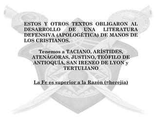 ESTOS Y OTROS TEXTOS OBLIGARON AL
DESARROLLO    DE  UNA    LITERATURA
DEFENSIVA (APOLOGÉTICA) DE MANOS DE
LOS CRISTIANOS.

    Tenemos a TACIANO, ARÍSTIDES,
  ATENÁGORAS, JUSTINO, TEÓFILO DE
  ANTIOQUÍA, SAN IRENEO DE LYON y
             TERTULIANO

  La Fe es superior a la Razón (=herejía)
 