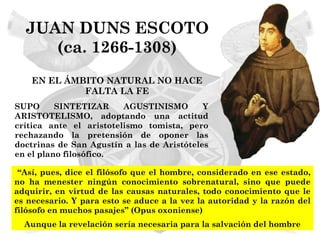 JUAN DUNS ESCOTO
     (ca. 1266-1308)
    EN EL ÁMBITO NATURAL NO HACE
             FALTA LA FE
SUPO      SINTETIZAR     AGUSTINISMO        Y
ARISTOTELISMO, adoptando una actitud
crítica ante el aristotelismo tomista, pero
rechazando la pretensión de oponer las
doctrinas de San Agustín a las de Aristóteles
en el plano filosófico.

 “Así, pues, dice el filósofo que el hombre, considerado en ese estado,
no ha menester ningún conocimiento sobrenatural, sino que puede
adquirir, en virtud de las causas naturales, todo conocimiento que le
es necesario. Y para esto se aduce a la vez la autoridad y la razón del
filósofo en muchos pasajes” (Opus oxoniense)
  Aunque la revelación sería necesaria para la salvación del hombre
 