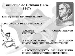 Guillermo de Ockham (1285-
             1347)

Es el exponente del “NOMINALISMO”:


- AUTONOMÍA DE LA FILOSOFÍA


                -VALIDEZ       DEL   CONOCIMIENTO
                INTUITIVO


                -REVALORIZACIÓN  DEL    INDIVIDUO
                COMO ÚNICA REALIDAD EXISTENTE


                - RECONOCIMIENTO DEL EMPIRISMO
                COMO ÚNICO MÉTODO CIENTÍFICO.
 