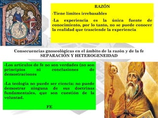 RAZÓN
                       -Tiene límites irrebasables
                       -La experiencia es la única fuente de
                       conocimiento, por lo tanto, no se puede conocer
                       la realidad que trasciende la experiencia




    Consecuencias gnoseológicas en el ámbito de la razón y de la fe
               SEPARACIÓN Y HETEROGENEIDAD

-Los artículos de fe no son verdades (no son
principios      ni      conclusiones      de
demostraciones

-La teología no puede ser ciencia: no puede
demostrar ninguna de sus doctrinas
fundamentales, que son cuestión de la
voluntad.

                    FE
 