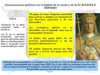 Consecuencias políticas en el ámbito de la razón y de la fe: IGLESIA E
                                 IMPERIO

                          -El papa no tiene ninguna autoridad
                          para privar a ningún ser humano de
        ÉTICA             sus derechos naturales y de sus
                          libertades
-Primacía de la libre
voluntad   sobre   el     -La   verdadera     iglesia  no   se
intelecto                 identifica con el papado sino con la
                          comunidad cristiana
-La fe no es además
condición    necesaria
para la salvación, pues   -el poder del papa debe ser de
Dios es absolutamente     servicio (ministrativus) y no de
libre y no puede verse    dominio (dominativus).
coaccionado por nada
                          -El poder imperial deriva de Dios
                          pero no a través del papa sino del
                          pueblo.


  Ockham fue excomulgado y se refugió en la corte del rey Luis IV de Baviera (c. 1287-1347),
   también excomulgado por el papa Juan XXII. En el año 1338, los príncipes electores del
   Sacro Imperio Romano Germánico, reunidos en Rense, negaron la necesidad de sanción
                      del pontífice para la elección de emperador.
 