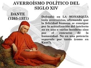 AVERROÍSMO POLÍTICO DEL
         SIGLO XIV
  DANTE
              Defendió en LA MONARQUÍA
(1265-1321)   tesis averroístas, afirmando que
              la felicidad humana se consigue
              por la actualización del intelecto
              no en uno o varios hombres sino
              por     el   concurso     de    la
              humanidad. No en una potencia
              separada por tanto (como en
              Kant?).
 