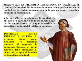 Mantuvo que LA FILOSOFÍA DESEMBOCA EN POLÍTICA, al
traducir la unidad del intelecto humano como perfección en la
unidad de la ciudad humana, ya que la paz es la que consolida
el fin de la humanidad.

Y la paz sólo se consigue en la unidad. De
ahí que sea partidario de la monarquía, que
ha de ser universal para que se realice la
actualización total del intelecto humano.


DISTINGUE             ENTRE
IMPERIO E IGLESIA. El
primero       tiene     como
finalidad     la    felicidad
terrena. El segundo la
suprema. Aunque el reino
terreno debe ordenarse al
celestial, ya que el hombre
es también espiritual.
 