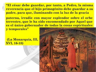 “El césar debe guardar, por tanto, a Pedro, la misma
reverencia que el hijo primogénito debe guardar a su
padre, para que, iluminando con la luz de la gracia
paterna, irradie con mayor esplendor sobre el orbe
terrestre, que le ha sido encomendado por Aquel que
es el único gobernador de todas la cosas espirituales
y temporales”


(La Monarquía, III,
XVI, 16-18)
 