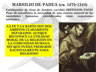 MARSILIO DE PADUA (ca. 1275-1343)
Colaborador de Juan de Jandún, escribió DEFENSOR PACIS.
Puso de manifiesto la necesidad de una ciencia natural de las
sociedades   humanas,     consideradas   como    organismos
naturales.

LA FE Y LA RAZÓN SON DOS
  ÁMBITOS CLARAMENTE
   SEPARADOS. AUNQUE
 RECONOCE LA UTILIDAD
MORAL DE LA RELIGIÓN EN
 LA COMUNIDAD HUMANA,
SIN QUE PUEDA PROBARSE
  RACIONALMENTE NADA
        RELIGIOSO
 