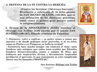 4- DEFENSA DE LA FE CONTRA LA HEREJÍA:
            «Contra las herejías» (Adversus haereses /
           Revelación o refutación de la falsa gnosis)
           de SAN IRENEO DE LYON (130-202), que es
           una refutación de las doctrinas gnósticas,
           como vimos el primer gran peligro contra
           la religión cristiana.
5- Dentro de la APOLOGÉTICA JUDÍA tenemos el
«Diálogo con Trifón» (150) escrito por el mártir SAN
JUSTINO (100-167), filósofo cristiano de Palestina.

“—Entonces—volví a replicar—, ¿a quién vamos a tomar por
maestro o de donde podemos sacar provecho, si ni en éstos,
como en Platón o en Pitágoras, se halla la verdad?
—Existieron hace mucho tiempo—me contestó el viejo—unos
hombres más antiguos que todos éstos tenidos por filósofos;
hombres bienaventurados, justos y amigos de Dios, que
hablaron por inspiración divina; y divinamente inspirados
predijeron el porvenir, lo que justamente se está cumpliendo
ahora: son los llamados PROFETAS.”

                             San Justino, Diálogo con Trifón
 
