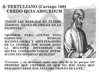 6- TERTULIANO (Cartago 160)
  CREDO QUIA ABSURDUM

“TODAS LAS HEREJÍAS EN ÚLTIMO
TÉRMINO TIENEN SU ORIGEN EN LA
FILOSOFÍA.”

“QUÉDESE PARA ATENAS ESTA
SABIDURÍA               HUMANA
MANIPULADORA Y ADULTERADORA
DE LA VERDAD, POR DONDE ANDA
LA   MÚLTIPLE DIVERSIDAD DE
SECTAS CONTRADICTORIAS ENTRE
SÍ CON SUS DIVERSAS HEREJÍAS”

“Creemos, y no deseamos nada más allá de la fe: porque LO
PRIMERO QUE CREEMOS ES QUE NO HAY NADA QUE
DEBAMOS CREER MÁS ALLÁ DEL OBJETO DE LA FE.”
 