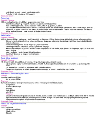 svaki štapić uvrnuti i ređati u podmazan pleh.
Peći oko 20-tak minuta na 200 stepeni
Postavka: Kuvar
Šareni sir
Sastojci: Priprema:
300 gr. mekog kravljeg sira,200 gr. gorgonzole,malo kima
1 čen belog luka,50 g. punjenih maslina ( sa paprikom ili bademima)
malo seckanog peršuna,1 čašica lozovače rakije, oko 30 gr. putera,so,biber.
Sve sastojke osim maslina staviti u posudu i varjačom mutiti dok se ne dobije ujednačena masa. Uzeti foliju, malo je
premazati sa uljem i staviti na nju masu. Uz pomoć folije umotati kao salamu i staviti u frižider nekoliko sati.Razviti
foliju, seći na komade i svaki ukrasiti sa seckanim maslinama.
Postavka: Kuvar
Bele kocke
Sastojci: Priprema:
600 gr. jogurta,300 gr. majoneza,1 kašičica soli,80 gr. želatina, 150 gr. šunke-listovi,4 kisela krastavca sečena po dužini,
4 tvrdo kuvanih jaja sečenih na kolutove,4 kuvane šargarepe sečene na štapice.Zagrejati blago jogurt,dodati želatin
muteći mikserom,
zatim skloniti sa plotne dodati majonez i još malo mutiti.
Uzeti odgovarajuću četvrtastu posudu i pristupiti slaganju.
Na dno posude sipati najpre 1-2 kutlače smese od jogurta, pa red šunke, opet jogurt, pa šargarepa,jogurt pa krastavci,
jogurt pa jaja,
jogurt pa šunka i na kraju završiti sa jogurtom.
Staviti u frižider da se stegne. Seći na kocke.
Postavka: Kuvar
Suve šljive sa sirom
Sastojci: Priprema:
15-20 suvih većih šljiva,250 gr. krem sira,100 gr. kisele pavlake , cimet ili vanila
Šljive oprati u toploj vodi i izvaditi koštice. Osušiti ih. Svaku polutku sa kašicicom ili celu šljivu sa špricem puniti
filom.
Fil: Izmešati sir i pavlaku sa dodatkom malo cimeta ili vanile.
Ostaviti u frižideru da se ohladi. Ovakvim nadevom mogu se puniti i suve kajsije kao i sveže.
Postavka: Kuvar
Rolnice od šunke sa lepinjicama
Sastojci:
Domaća suva šunka 300 gr
Sos sa renom 100 gr
Priprema:
Šunku iseći na tanke šnite premazati sosom, uviti u rolnice i pričvrstiti čačkalicom.
Za lepinjice:
Brašno T-400 500 gr
So 10 gr
Voda 250 ml
ulje 10 ml
Priprema:
Umesiti testo i ostaviti ga da odmara 20 minuta, zatim podeliti testo na komade od po 50 gr, odmarati ih 10-15 minuta
a potom oblikovati ih na blago pouljenoj dasci i rukom istanjiti kao palačinke. Tako pripremljeno testo peći na
ugrejanom teflon tiganju da porumene sa obe strane.
Postavka: Lalika
Vekna od tunjevine i maslina
Sastojci:
500 g tunjevine
150 g sredine hleba
1 čaša mleka
2 jajeta
 